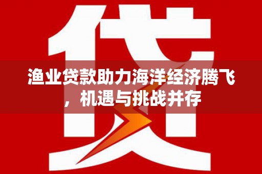 阿巴嘎旗渔业贷款助力海洋经济腾飞，机遇与挑战并存