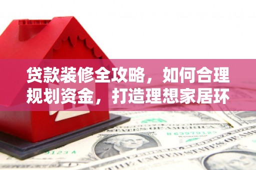 阿巴嘎旗贷款装修全攻略，如何合理规划资金，打造理想家居环境