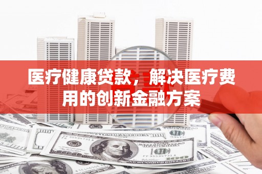 阿巴嘎旗医疗健康贷款，解决医疗费用的创新金融方案