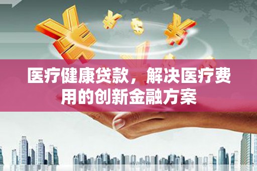 阿巴嘎旗医疗健康贷款，解决医疗费用的创新金融方案